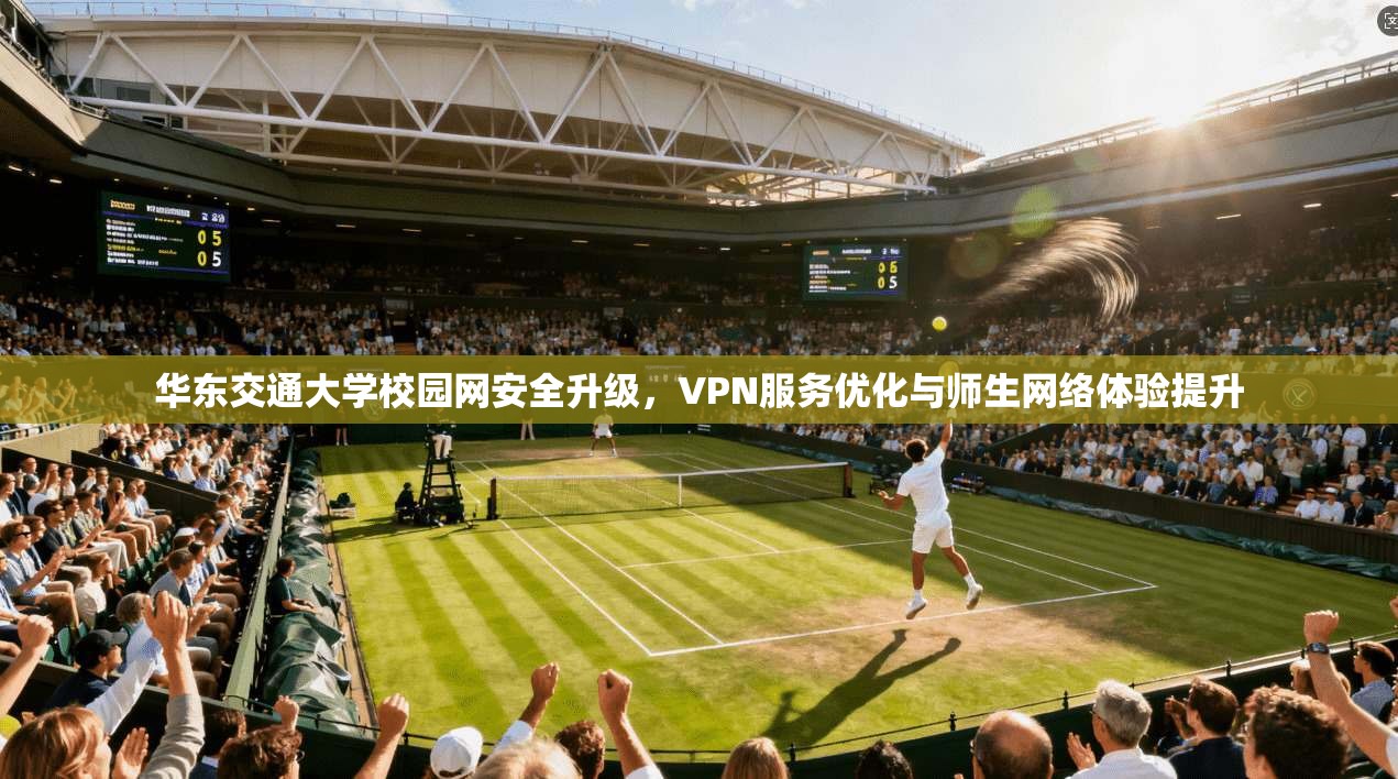 华东交通大学校园网安全升级,VPN服务优化与师生网络体验提升 华东交通大学校园网安全升级,VPN服务优化与师生网络体验提升