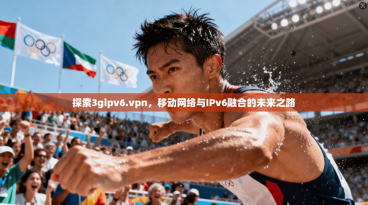 探索3gipv6.vpn，移动网络与IPv6融合的未来之路