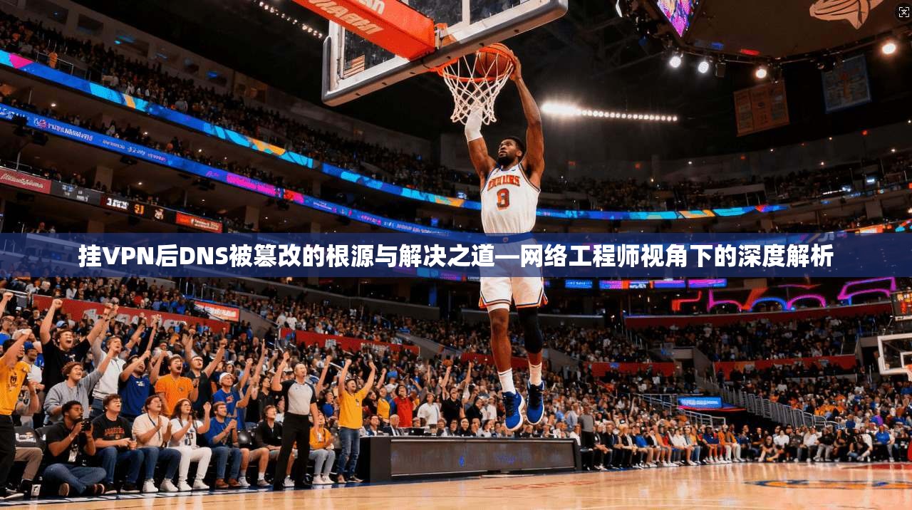 挂VPN后DNS被篡改的根源与解决之道—网络工程师视角下的深度解析