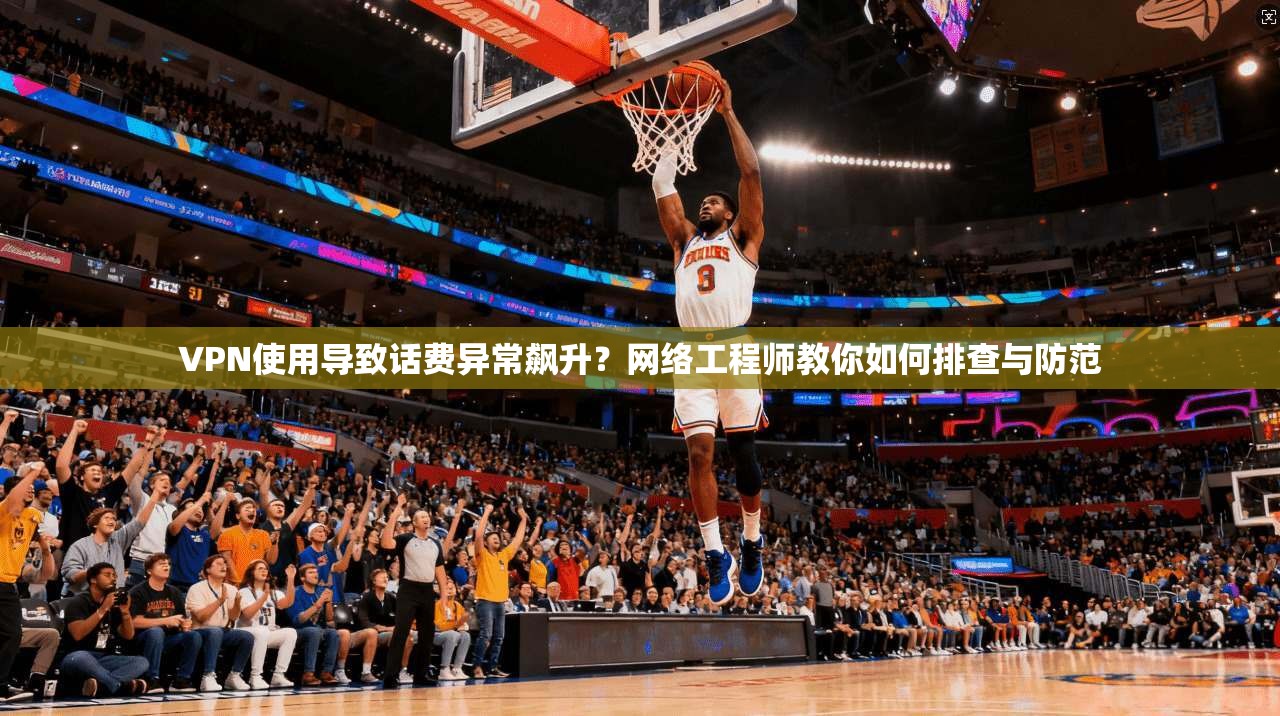VPN使用导致话费异常飙升？网络工程师教你如何排查与防范