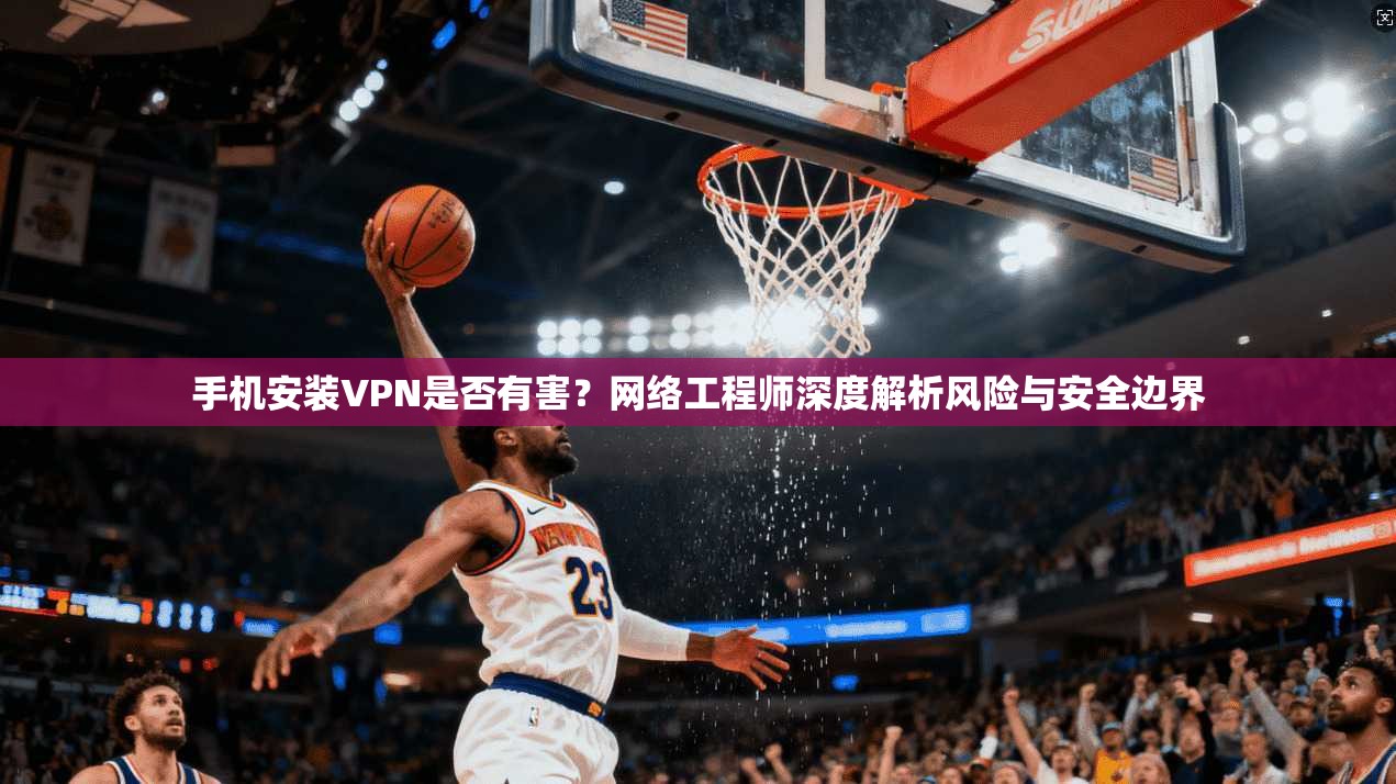 手机安装VPN是否有害？网络工程师深度解析风险与安全边界