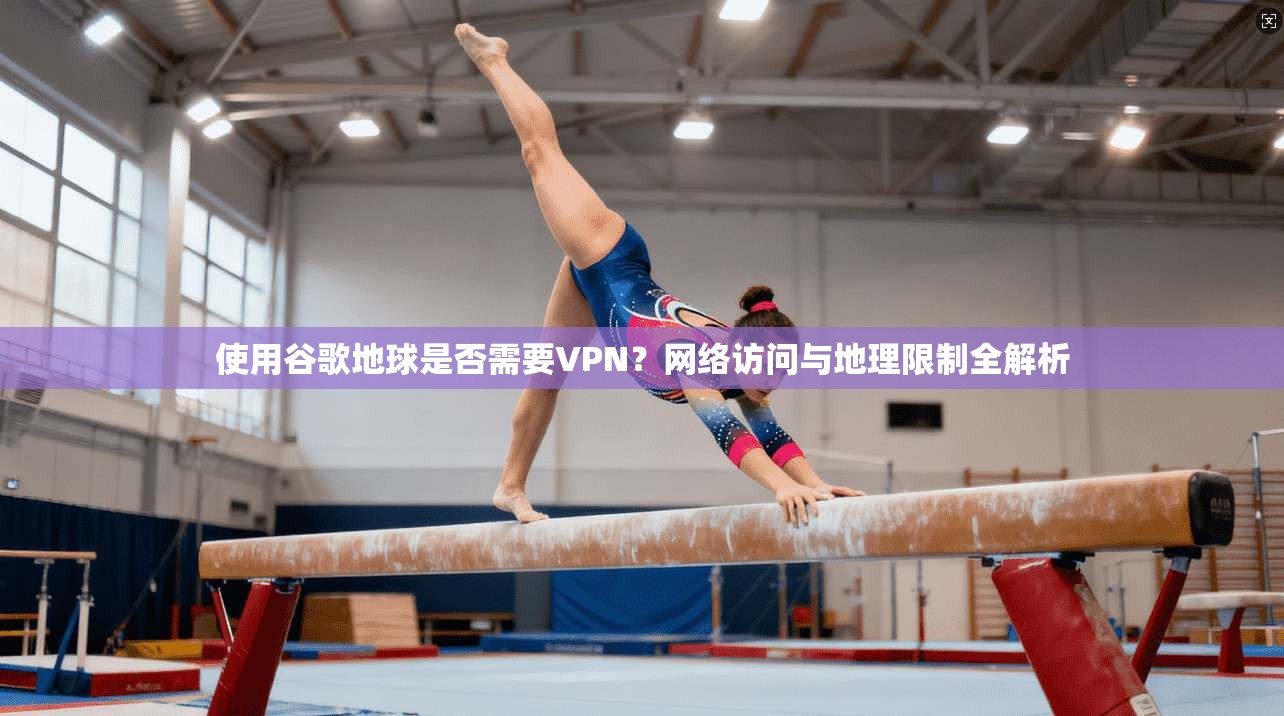 使用谷歌地球是否需要VPN？网络访问与地理限制全解析