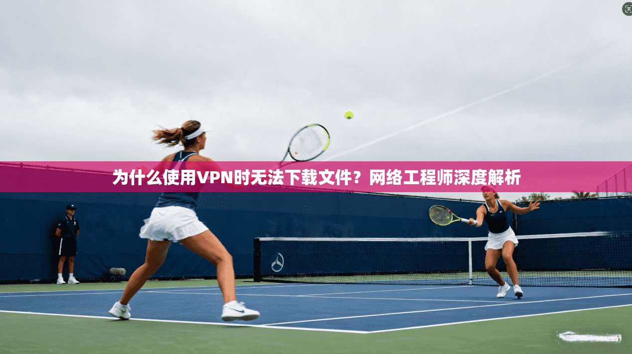 为什么使用VPN时无法下载文件？网络工程师深度解析