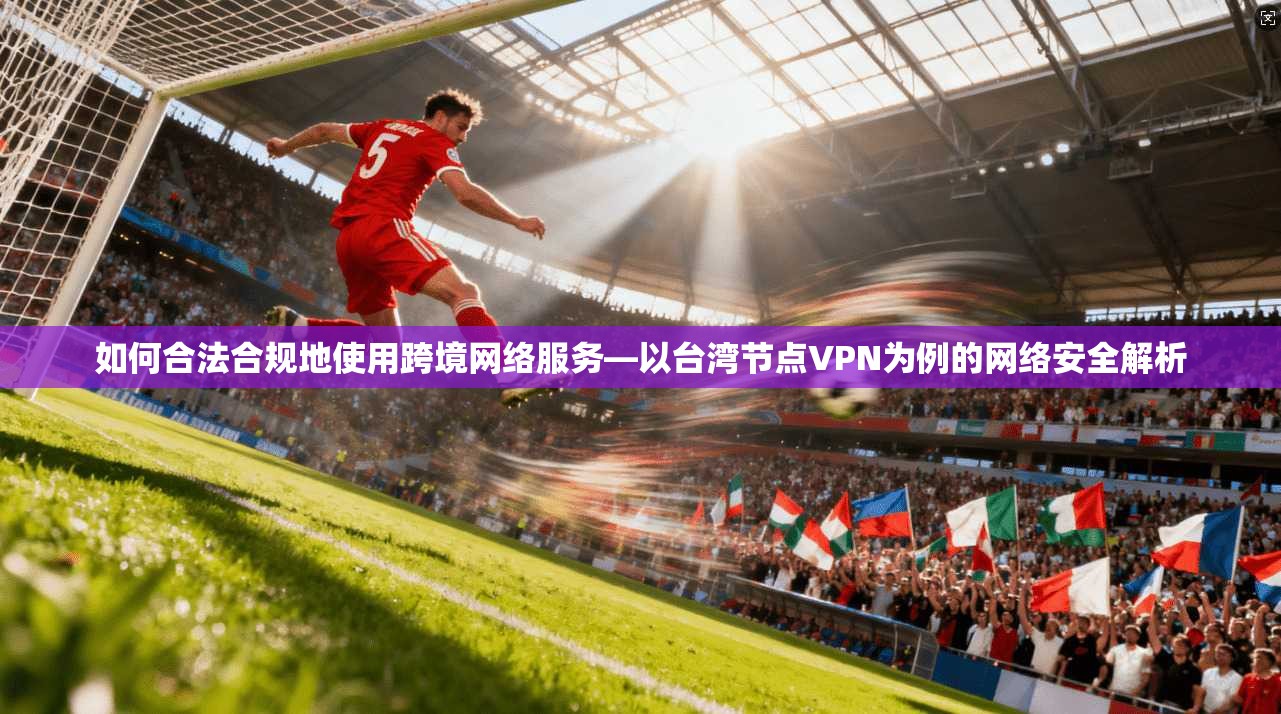 如何合法合规地使用跨境网络服务—以台湾节点VPN为例的网络安全解析