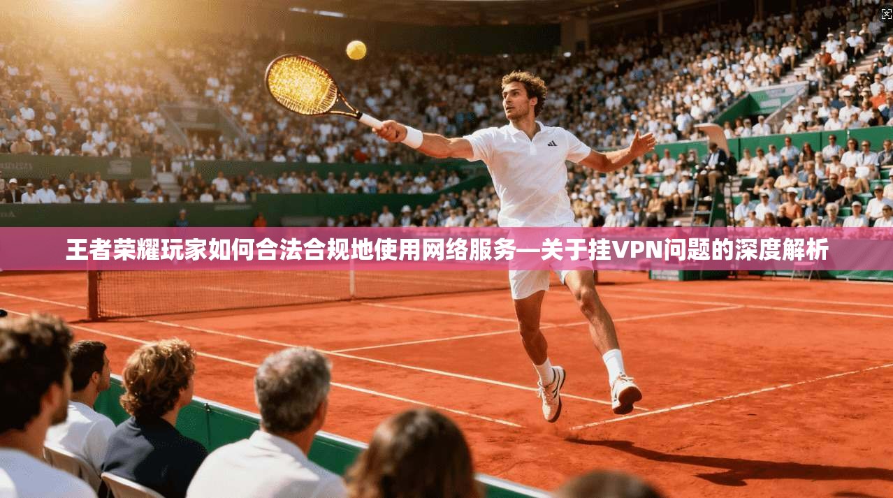 王者荣耀玩家如何合法合规地使用网络服务—关于挂VPN问题的深度解析