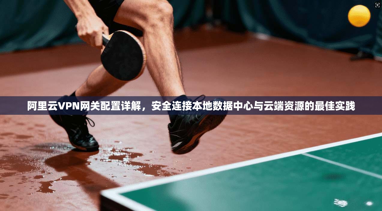 阿里云VPN网关配置详解，安全连接本地数据中心与云端资源的最佳实践