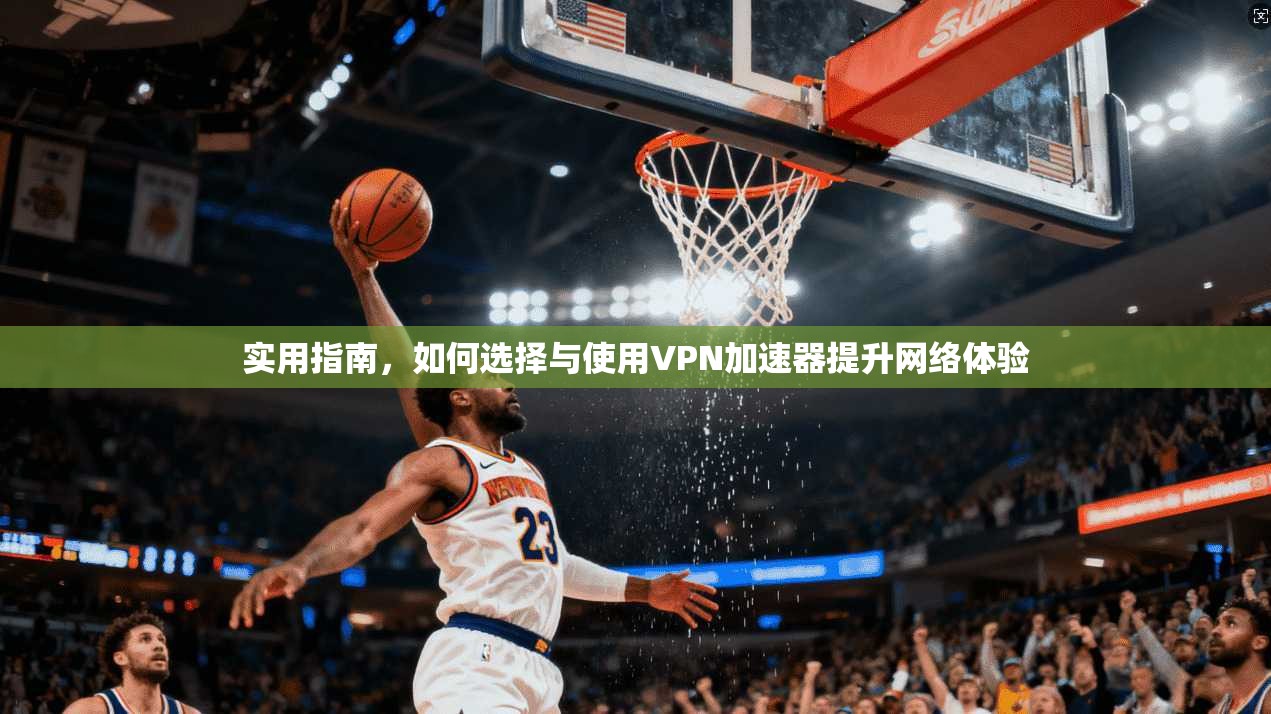 实用指南，如何选择与使用VPN加速器提升网络体验