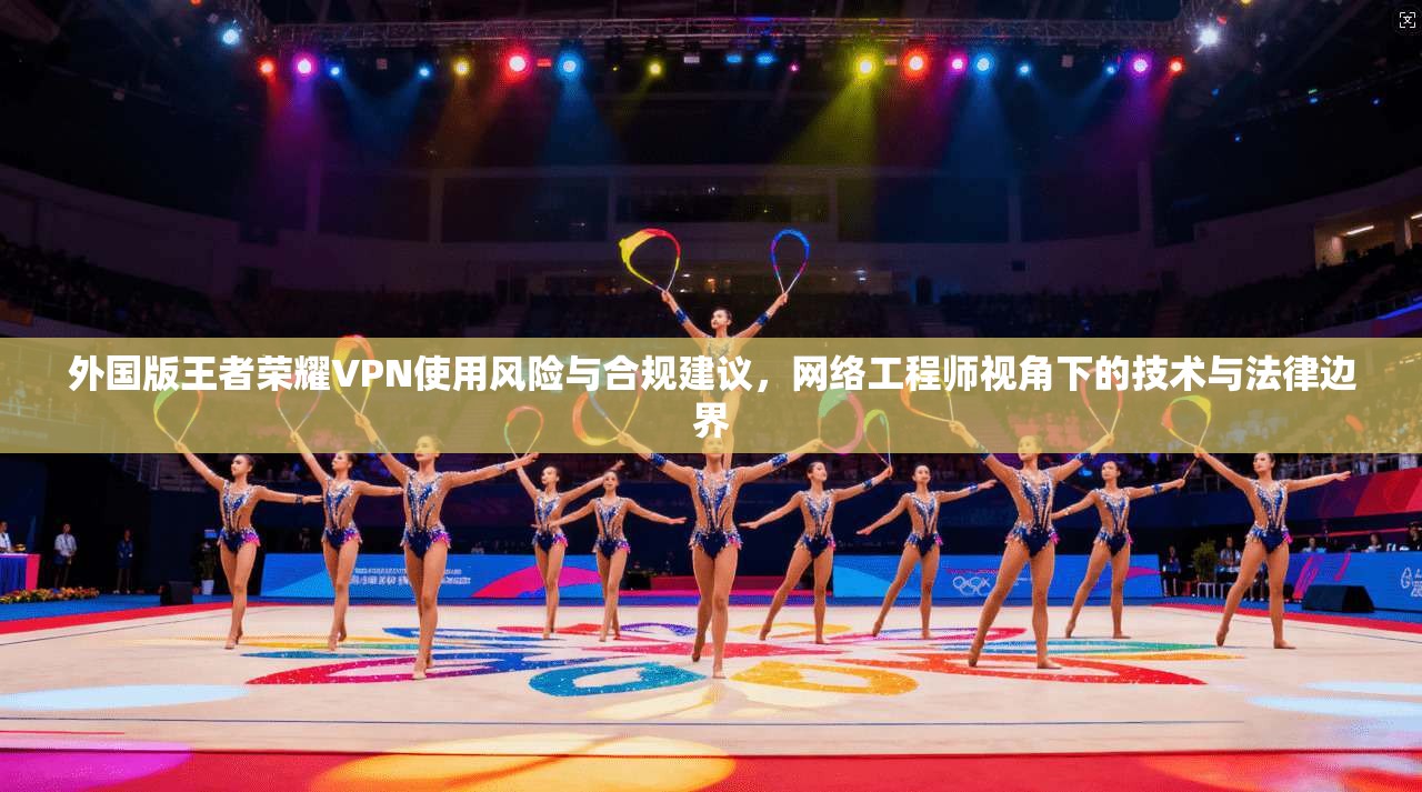 外国版王者荣耀VPN使用风险与合规建议，网络工程师视角下的技术与法律边界