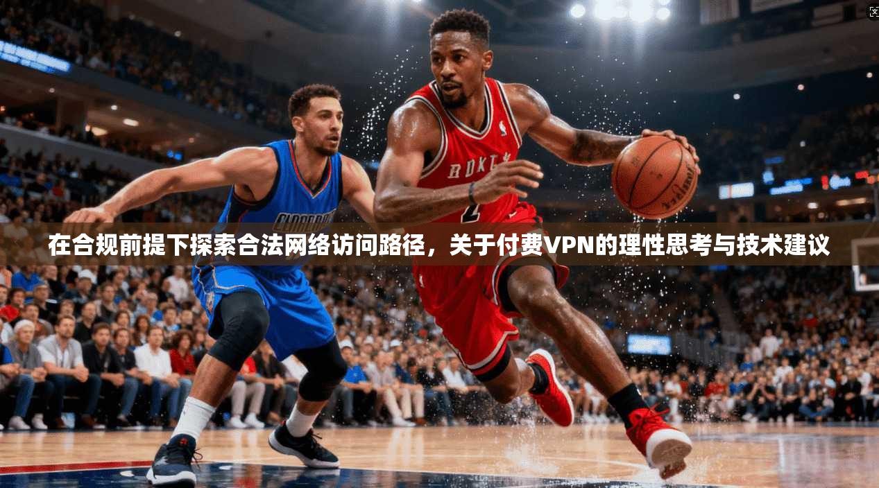 在合规前提下探索合法网络访问路径，关于付费VPN的理性思考与技术建议