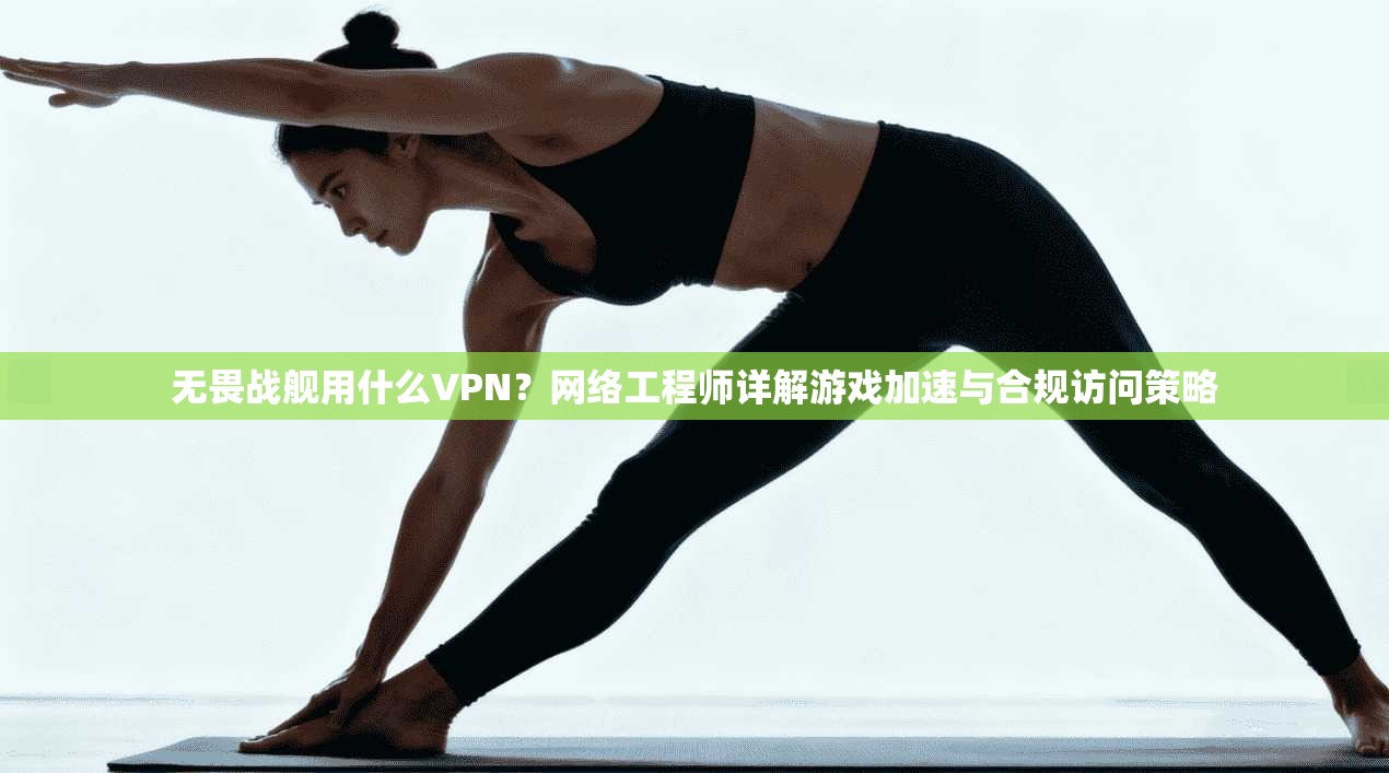 无畏战舰用什么VPN？网络工程师详解游戏加速与合规访问策略