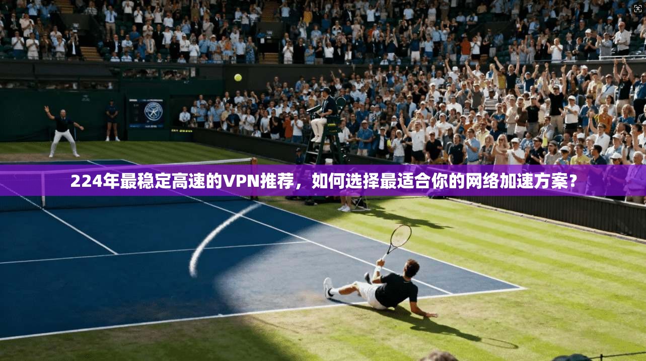 224年最稳定高速的VPN推荐，如何选择最适合你的网络加速方案？