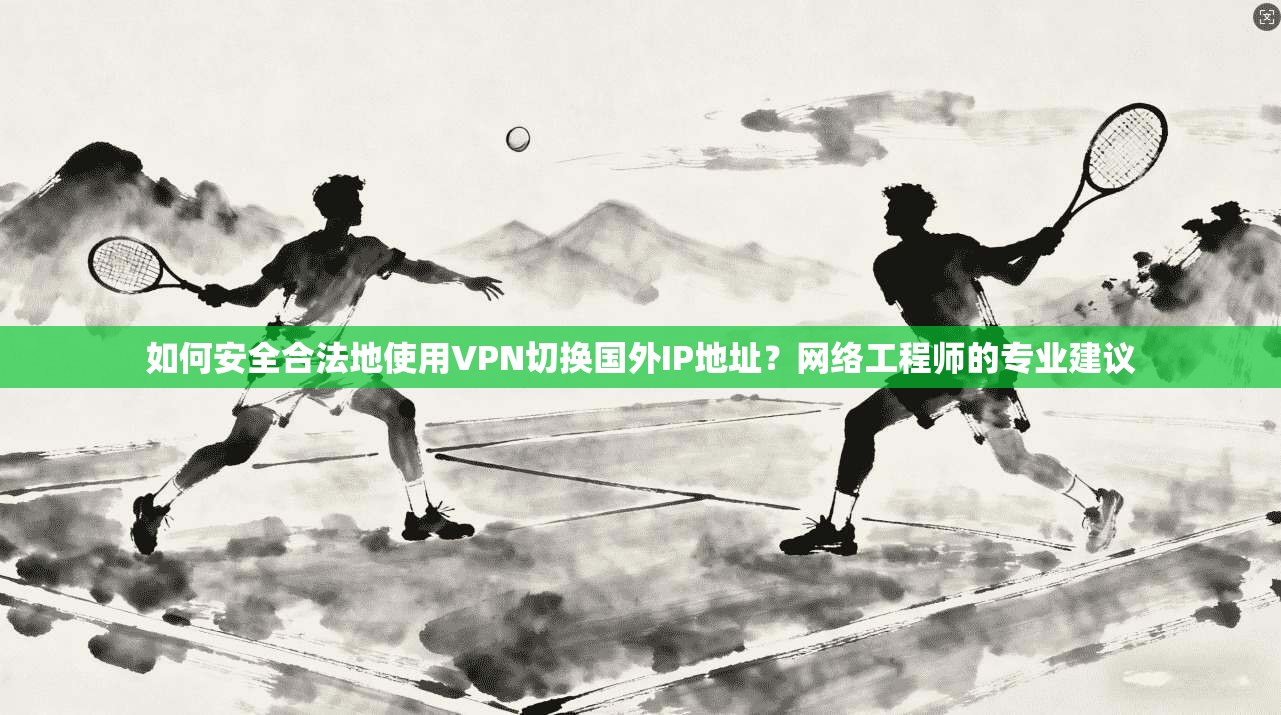如何安全合法地使用VPN切换国外IP地址？网络工程师的专业建议