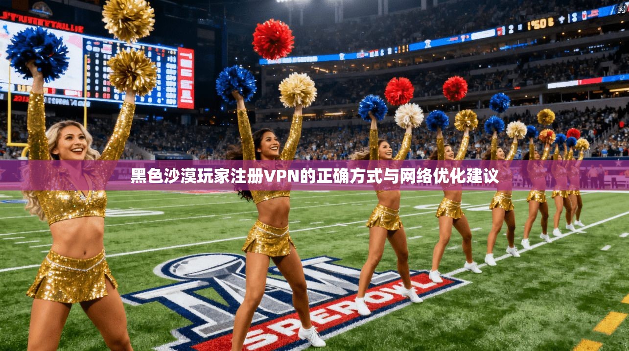 黑色沙漠玩家注册VPN的正确方式与网络优化建议