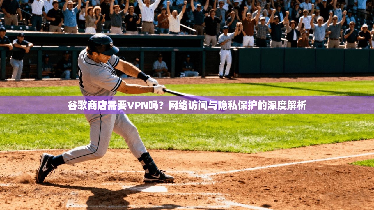 谷歌商店需要VPN吗？网络访问与隐私保护的深度解析