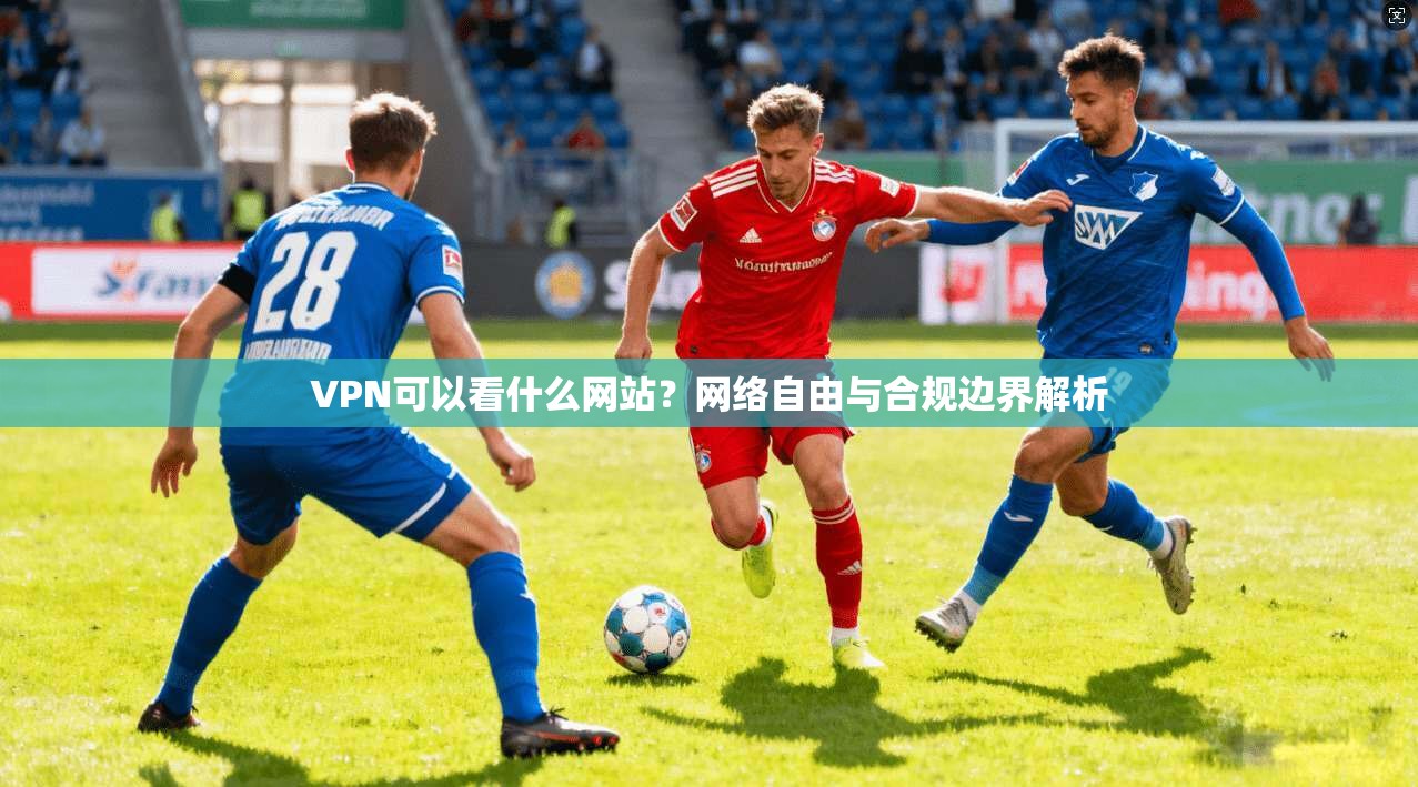 VPN可以看什么网站？网络自由与合规边界解析