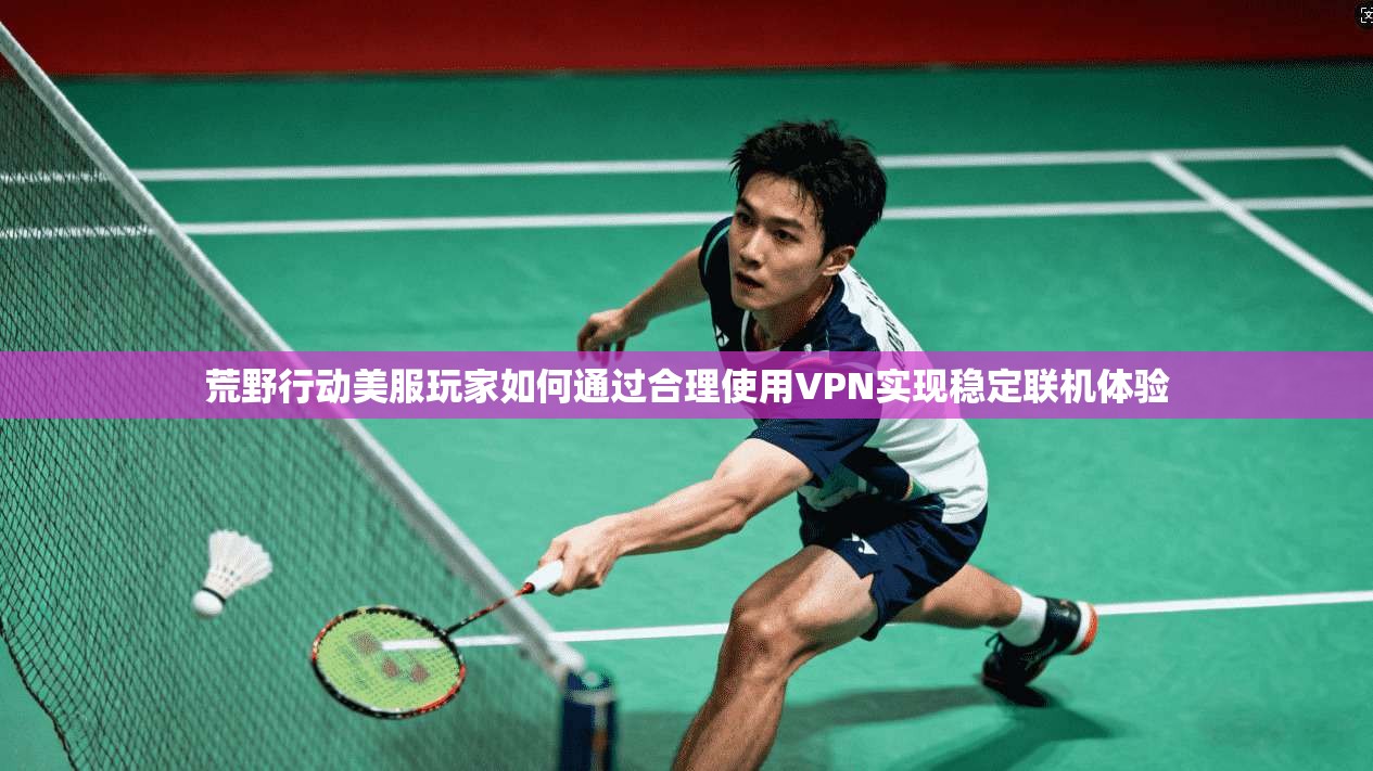 荒野行动美服玩家如何通过合理使用VPN实现稳定联机体验