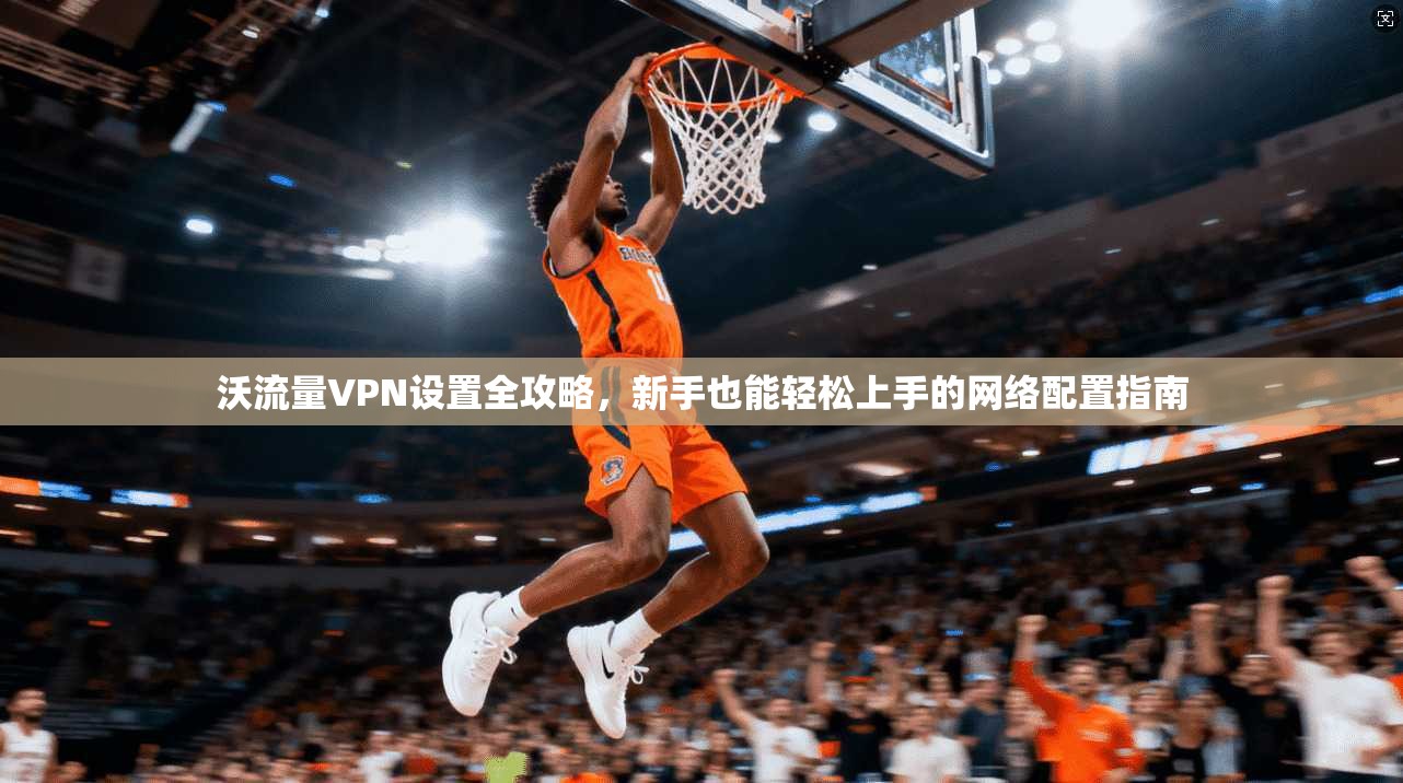沃流量VPN设置全攻略，新手也能轻松上手的网络配置指南