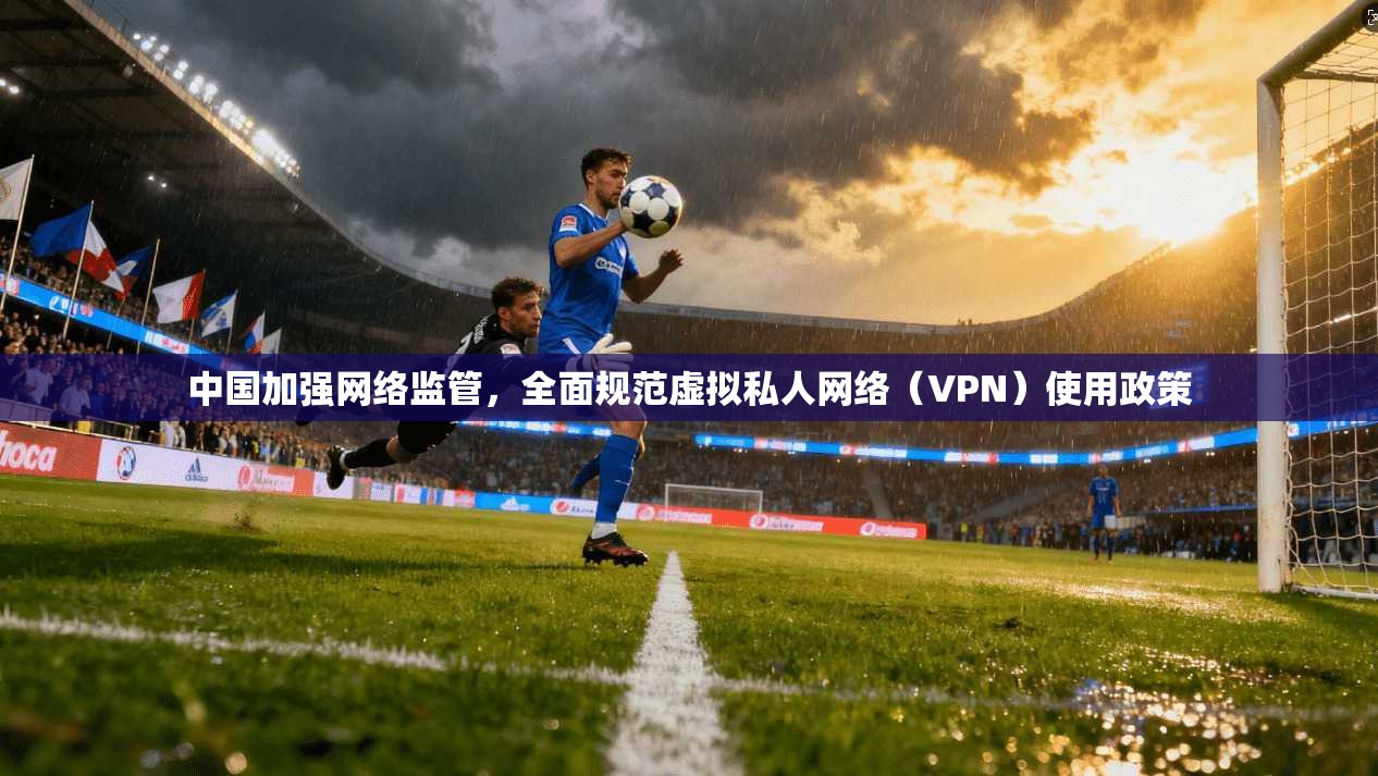 中国加强网络监管，全面规范虚拟私人网络（VPN）使用政策
