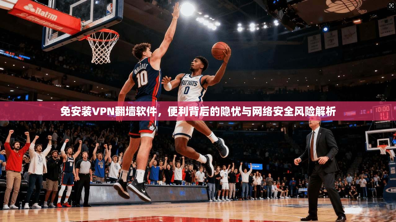 免安装VPN翻墙软件，便利背后的隐忧与网络安全风险解析