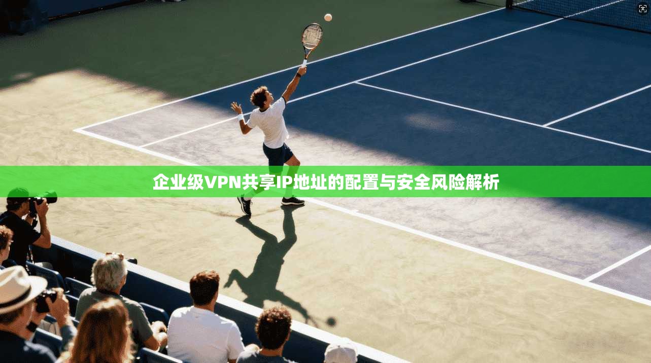 企业级VPN共享IP地址的配置与安全风险解析
