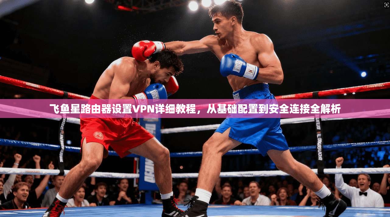 飞鱼星路由器设置VPN详细教程，从基础配置到安全连接全解析
