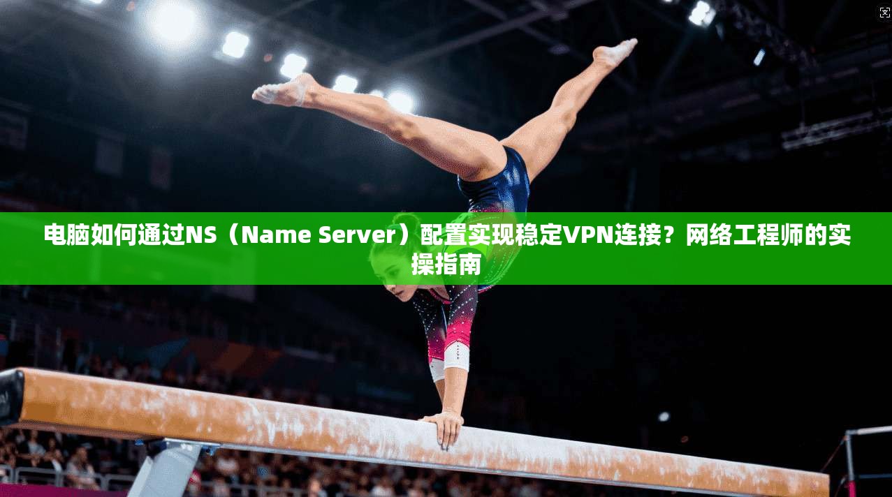电脑如何通过NS（Name Server）配置实现稳定VPN连接？网络工程师的实操指南