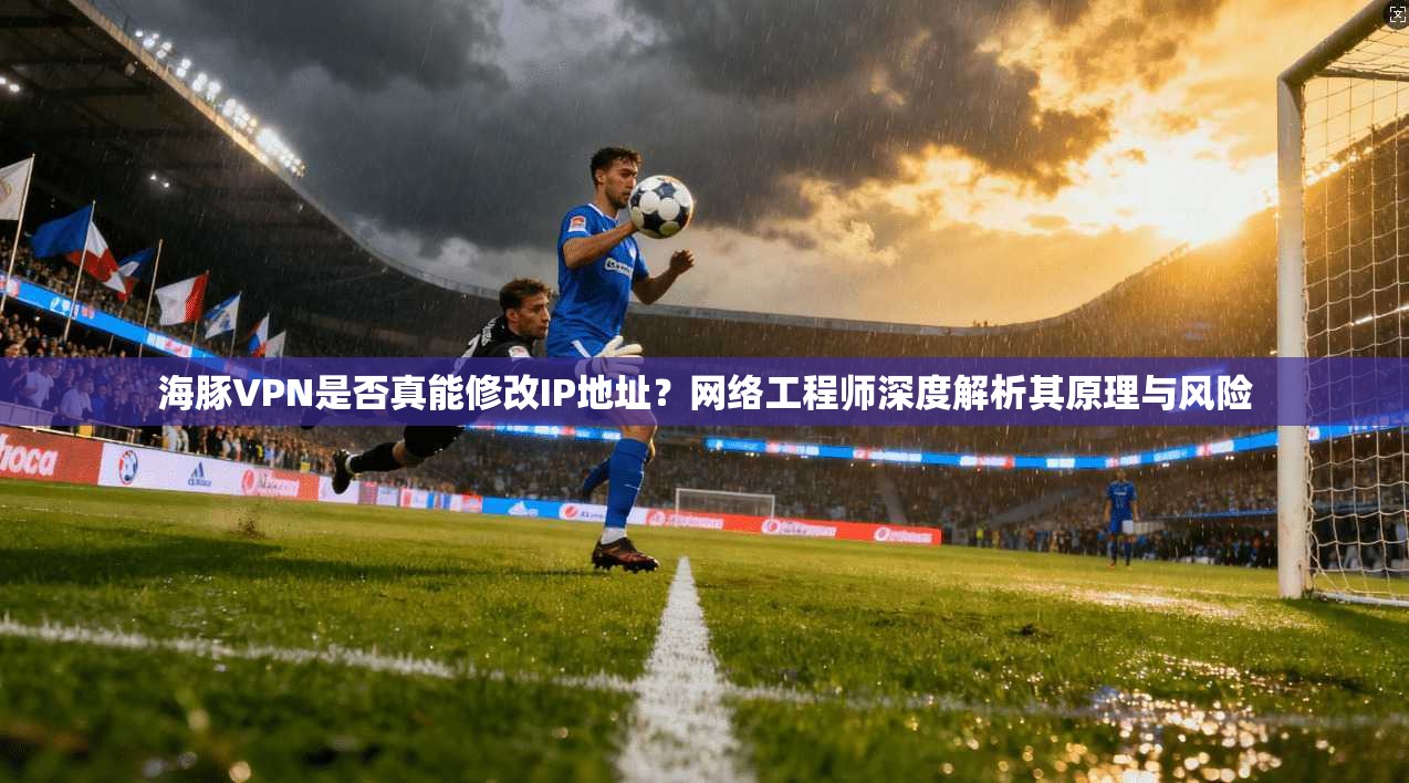 海豚VPN是否真能修改IP地址？网络工程师深度解析其原理与风险