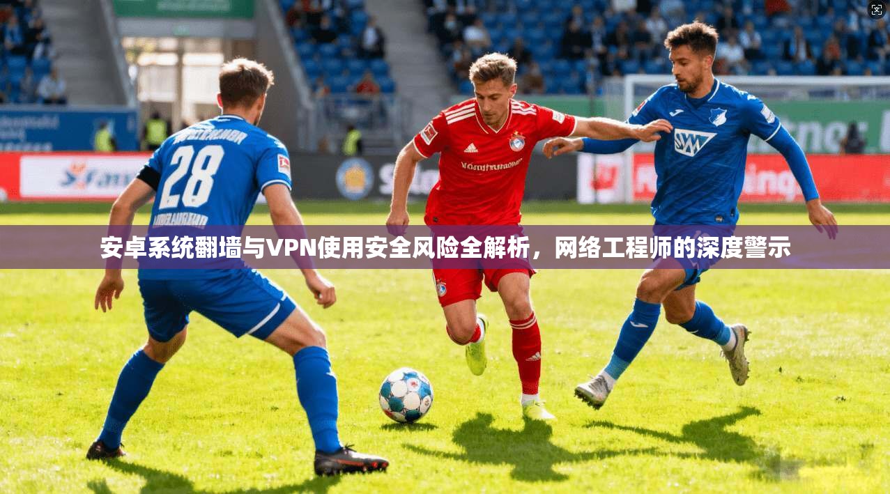 安卓系统翻墙与VPN使用安全风险全解析，网络工程师的深度警示