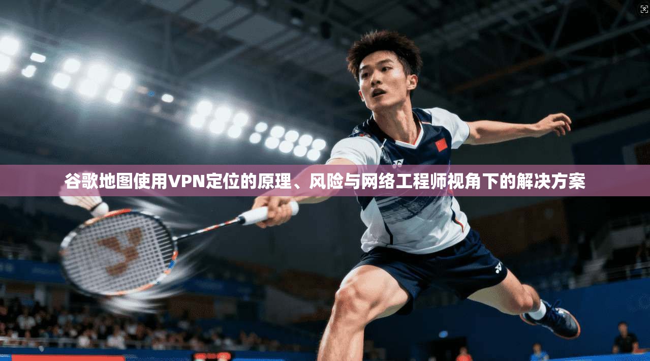 谷歌地图使用VPN定位的原理、风险与网络工程师视角下的解决方案