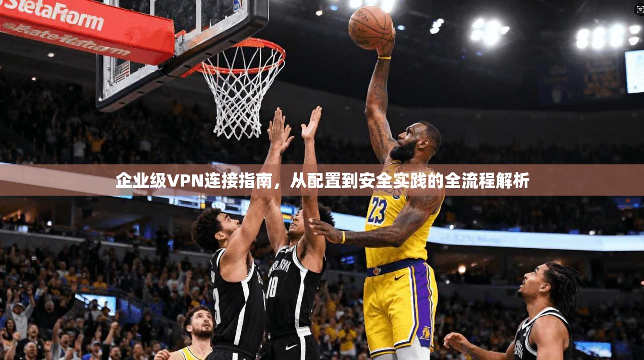 企业级VPN连接指南，从配置到安全实践的全流程解析