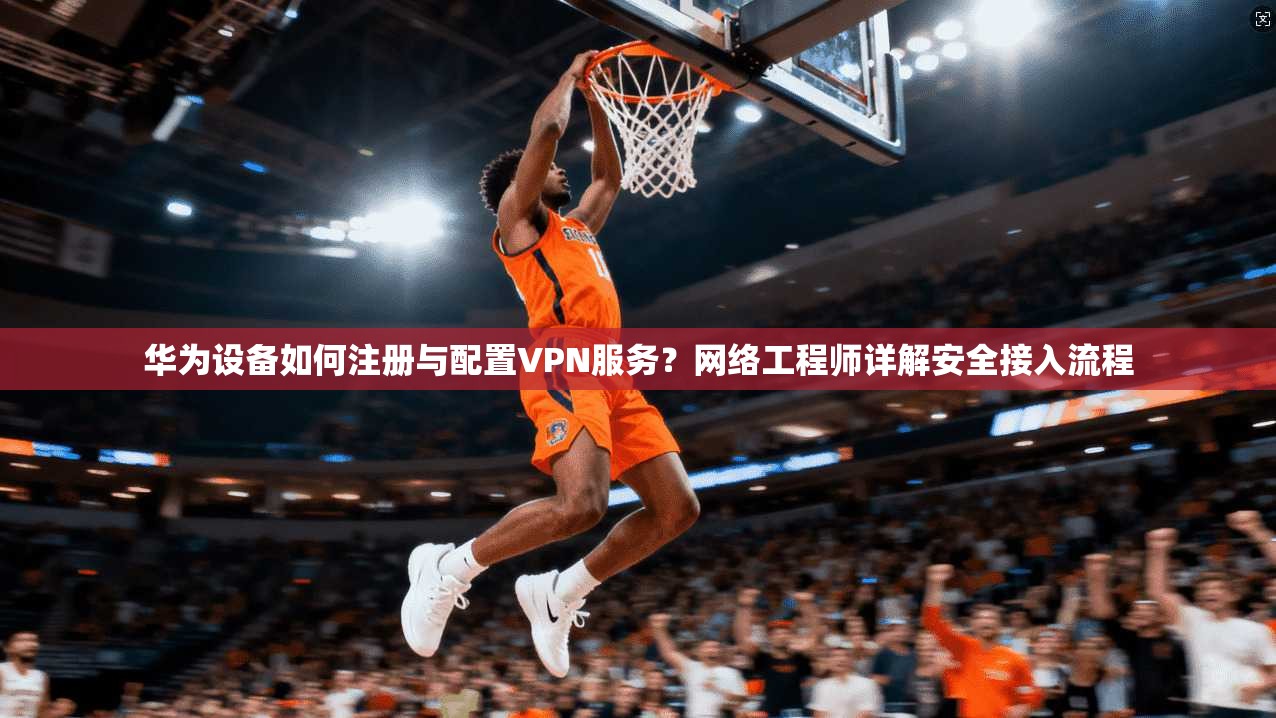 华为设备如何注册与配置VPN服务？网络工程师详解安全接入流程