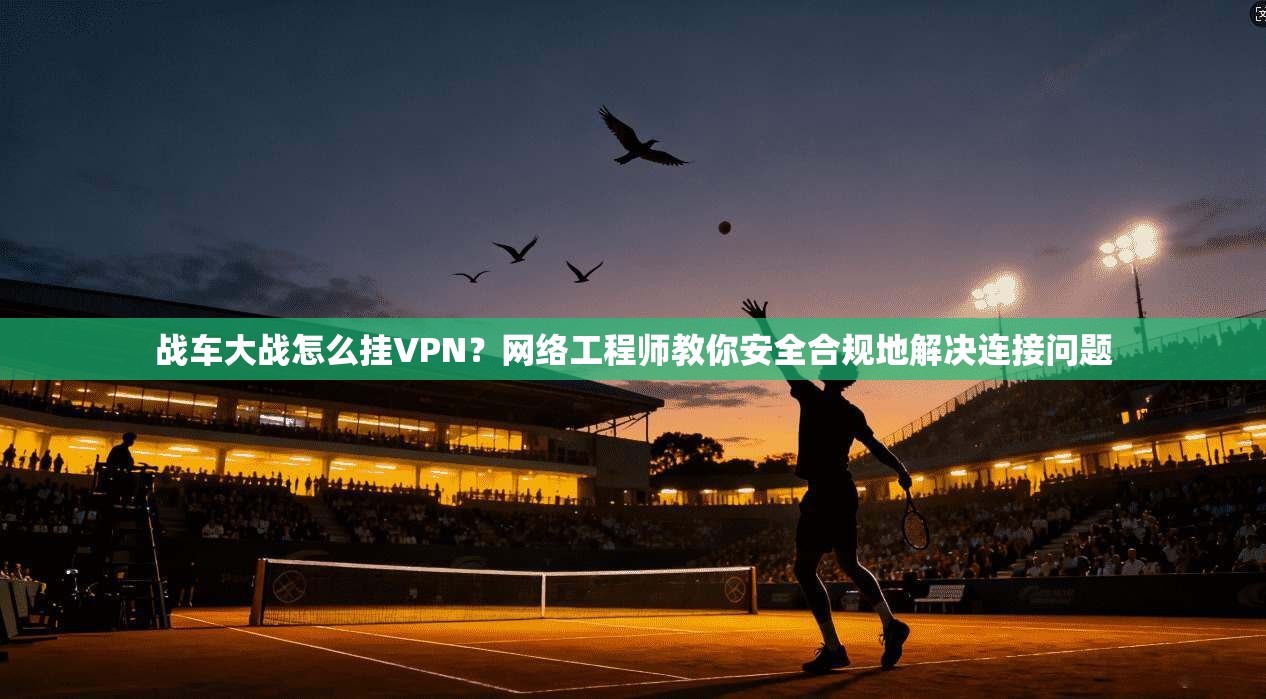 战车大战怎么挂VPN？网络工程师教你安全合规地解决连接问题