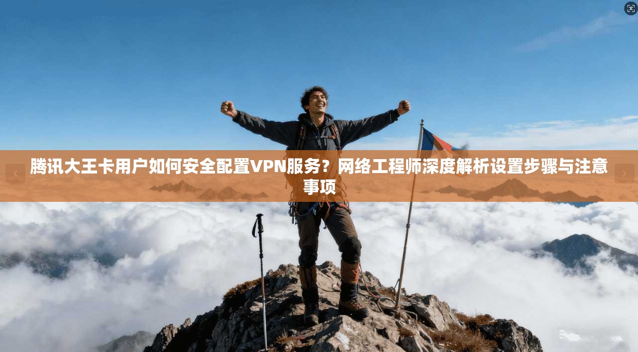 腾讯大王卡用户如何安全配置VPN服务？网络工程师深度解析设置步骤与注意事项