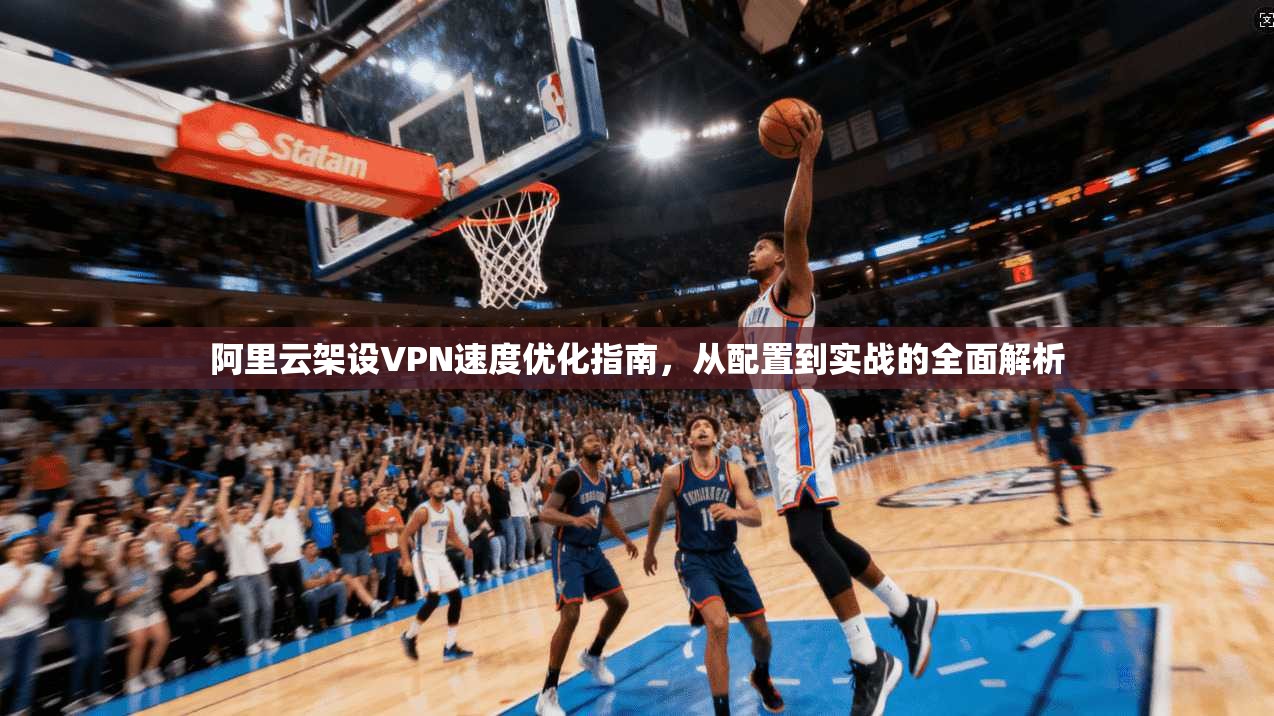 阿里云架设VPN速度优化指南，从配置到实战的全面解析