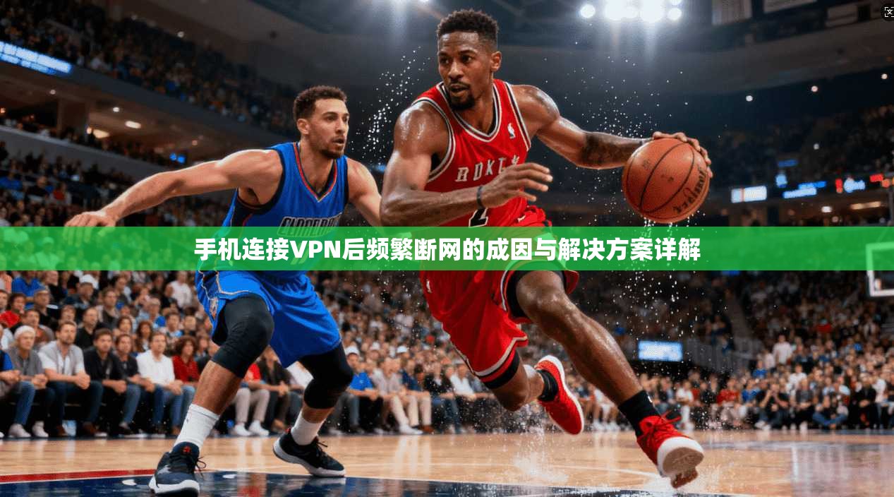 手机连接VPN后频繁断网的成因与解决方案详解