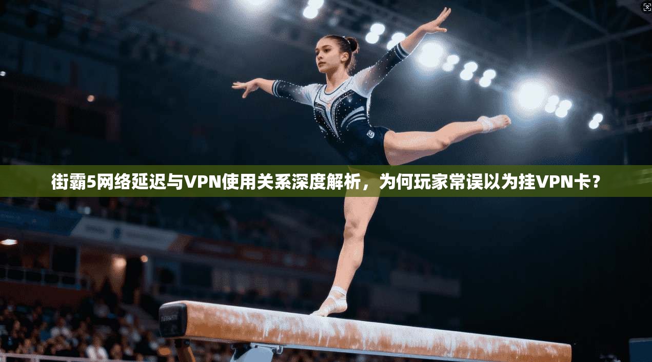 街霸5网络延迟与VPN使用关系深度解析，为何玩家常误以为挂VPN卡？