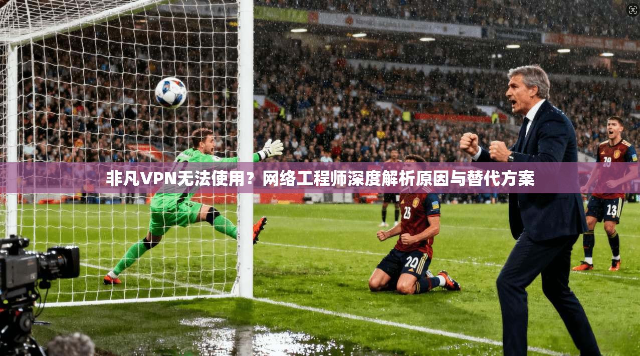非凡VPN无法使用？网络工程师深度解析原因与替代方案