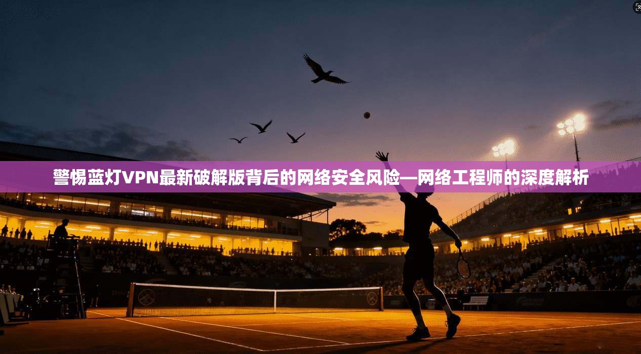 警惕蓝灯VPN最新破解版背后的网络安全风险—网络工程师的深度解析