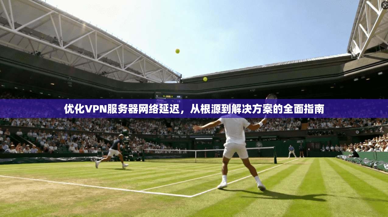 优化VPN服务器网络延迟，从根源到解决方案的全面指南