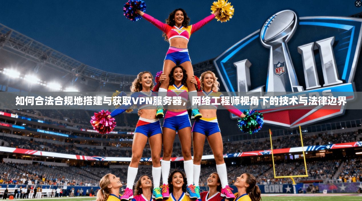如何合法合规地搭建与获取VPN服务器，网络工程师视角下的技术与法律边界