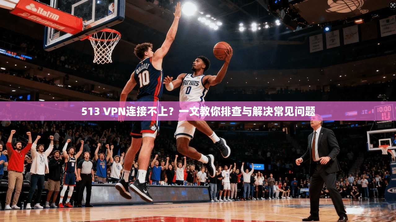 513 VPN连接不上？一文教你排查与解决常见问题