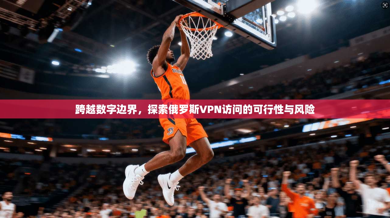 跨越数字边界，探索俄罗斯VPN访问的可行性与风险