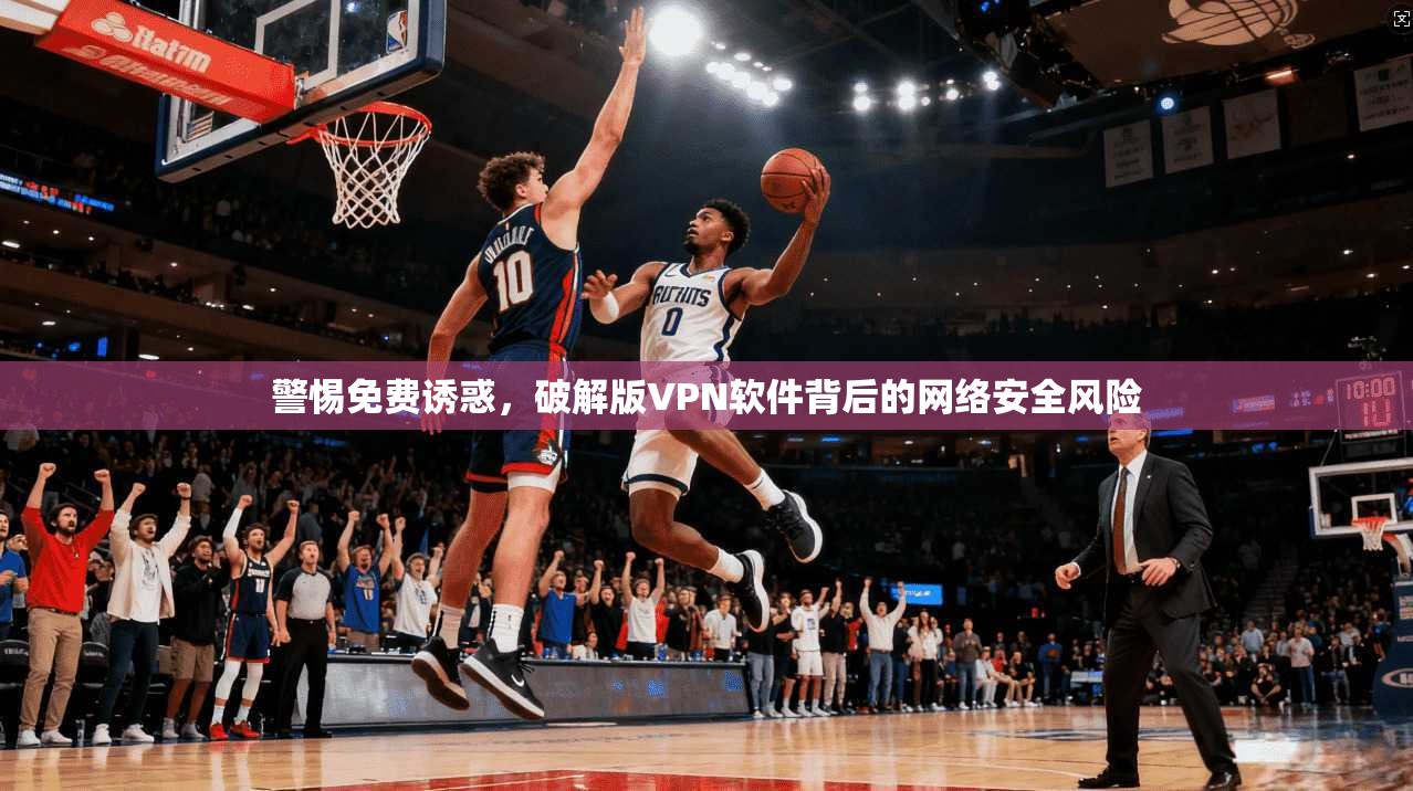 警惕免费诱惑，破解版VPN软件背后的网络安全风险