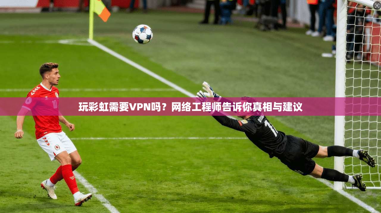 玩彩虹需要VPN吗？网络工程师告诉你真相与建议