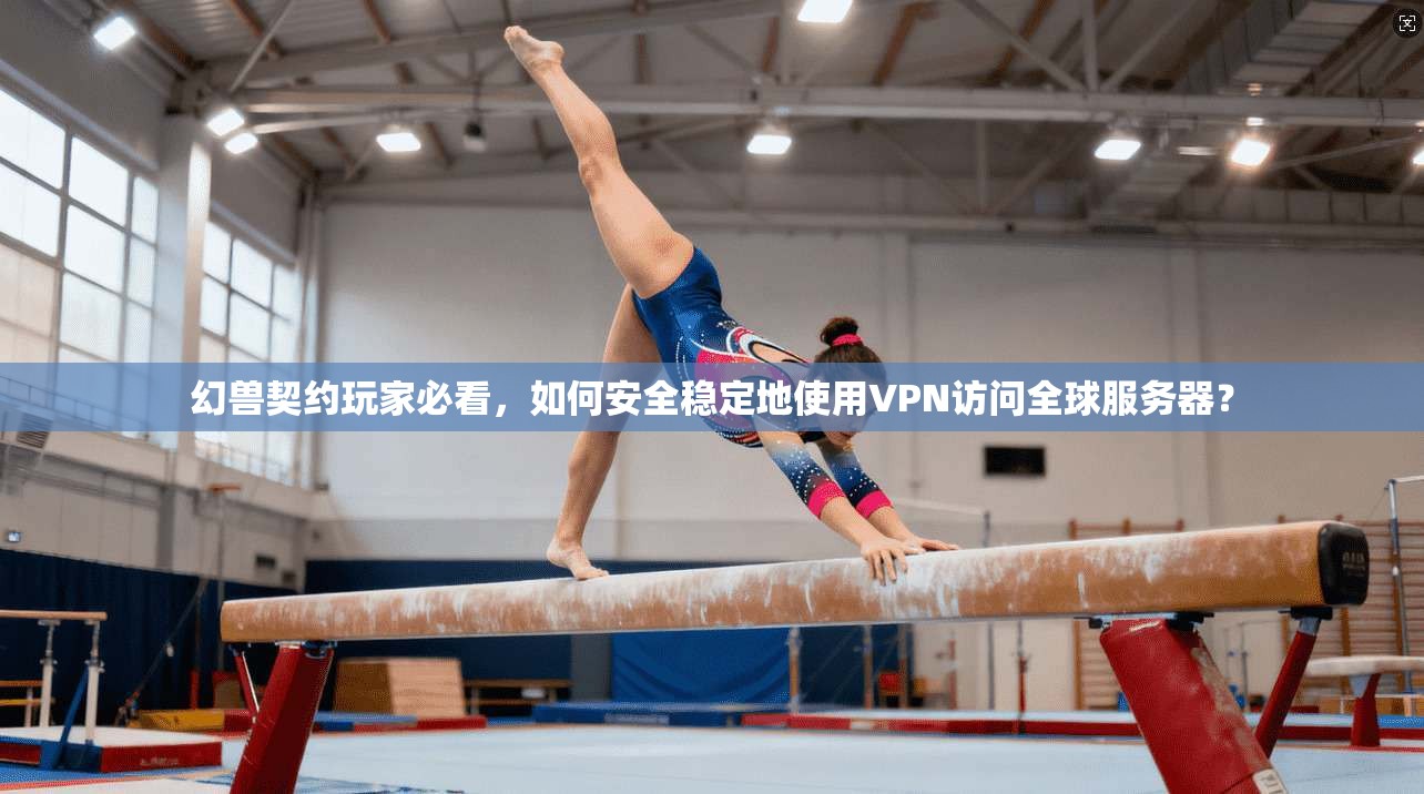 幻兽契约玩家必看，如何安全稳定地使用VPN访问全球服务器？
