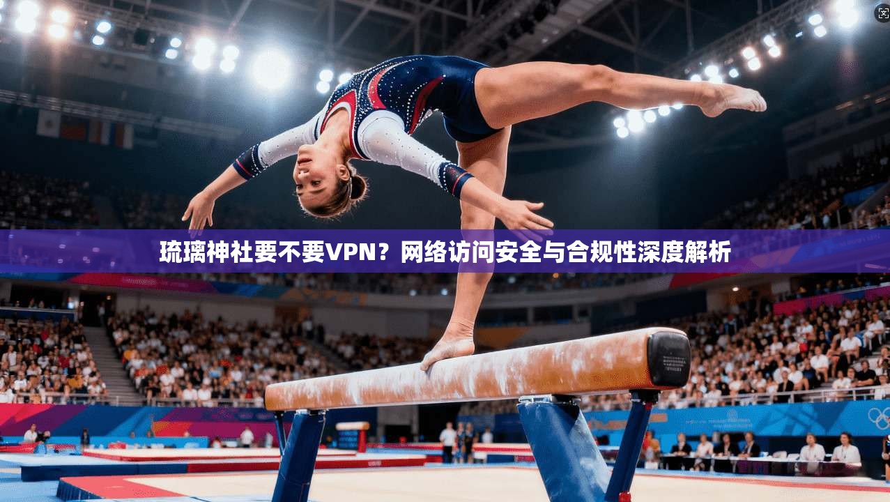 琉璃神社要不要VPN？网络访问安全与合规性深度解析