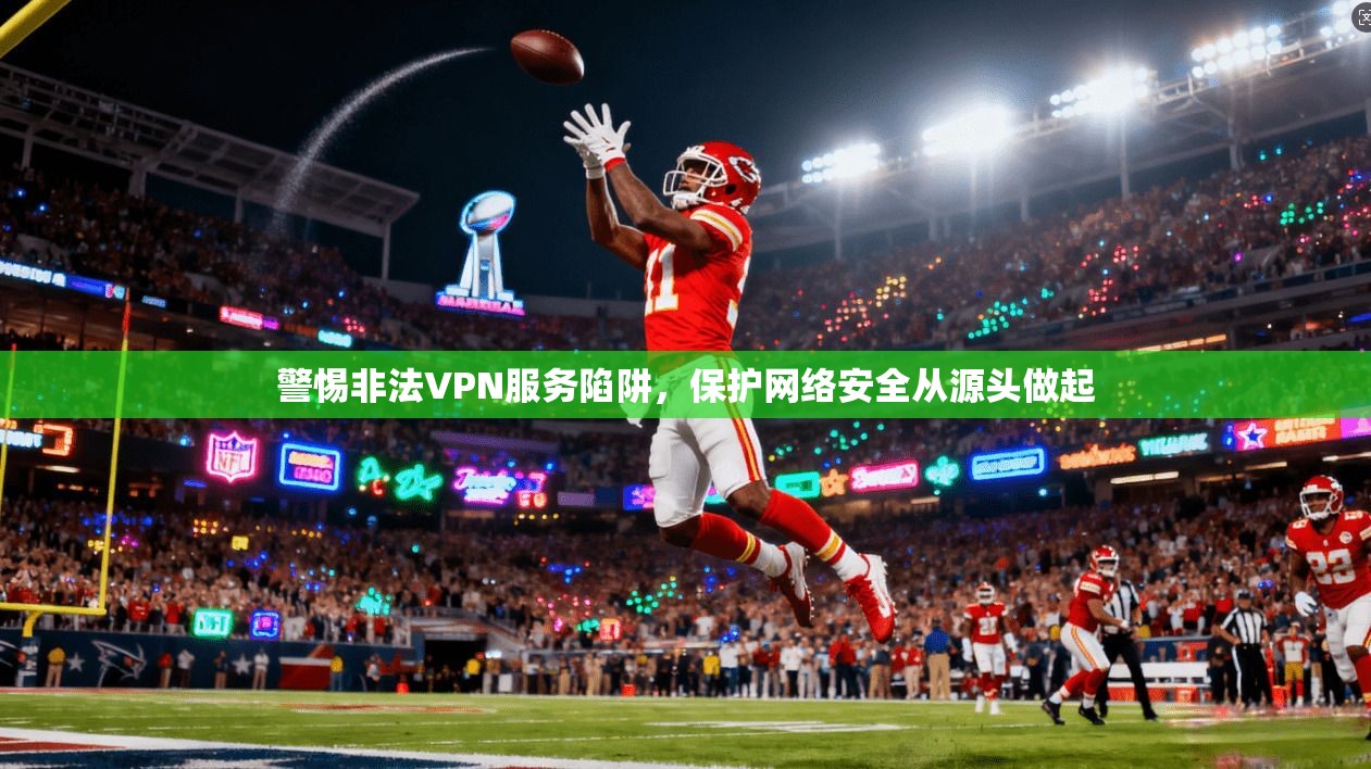 警惕非法VPN服务陷阱，保护网络安全从源头做起