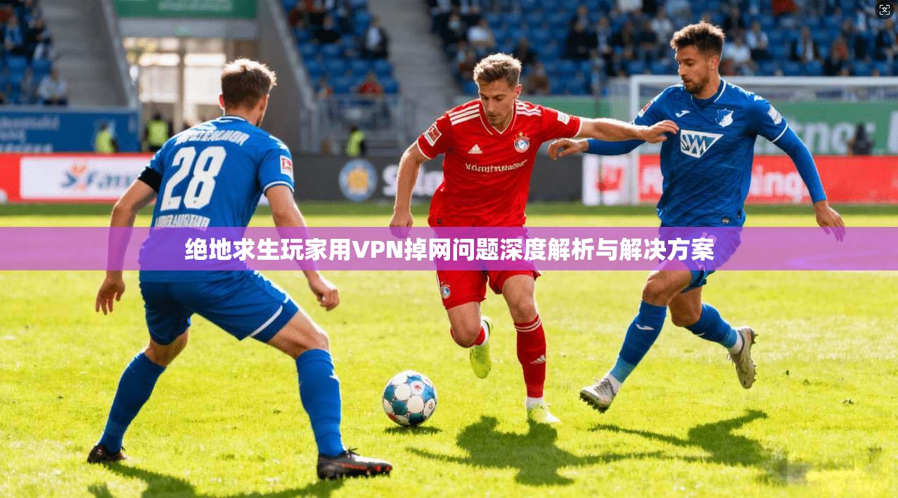 绝地求生玩家用VPN掉网问题深度解析与解决方案 绝地求生玩家用VPN掉网问题深度解析与解决方案