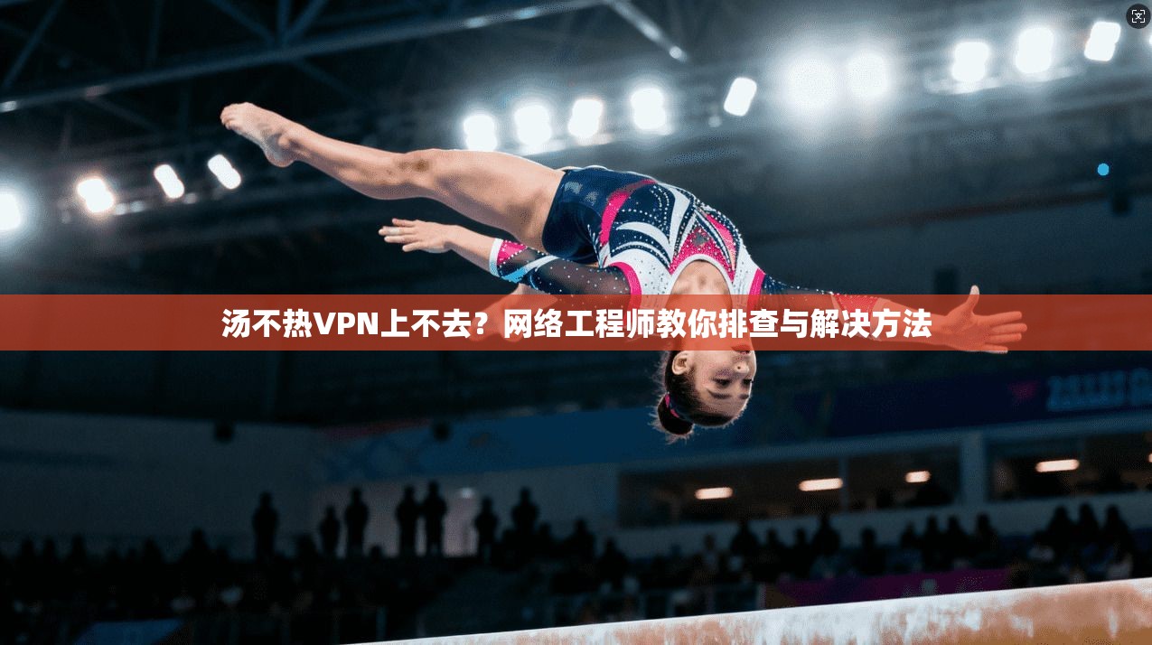 汤不热VPN上不去？网络工程师教你排查与解决方法
