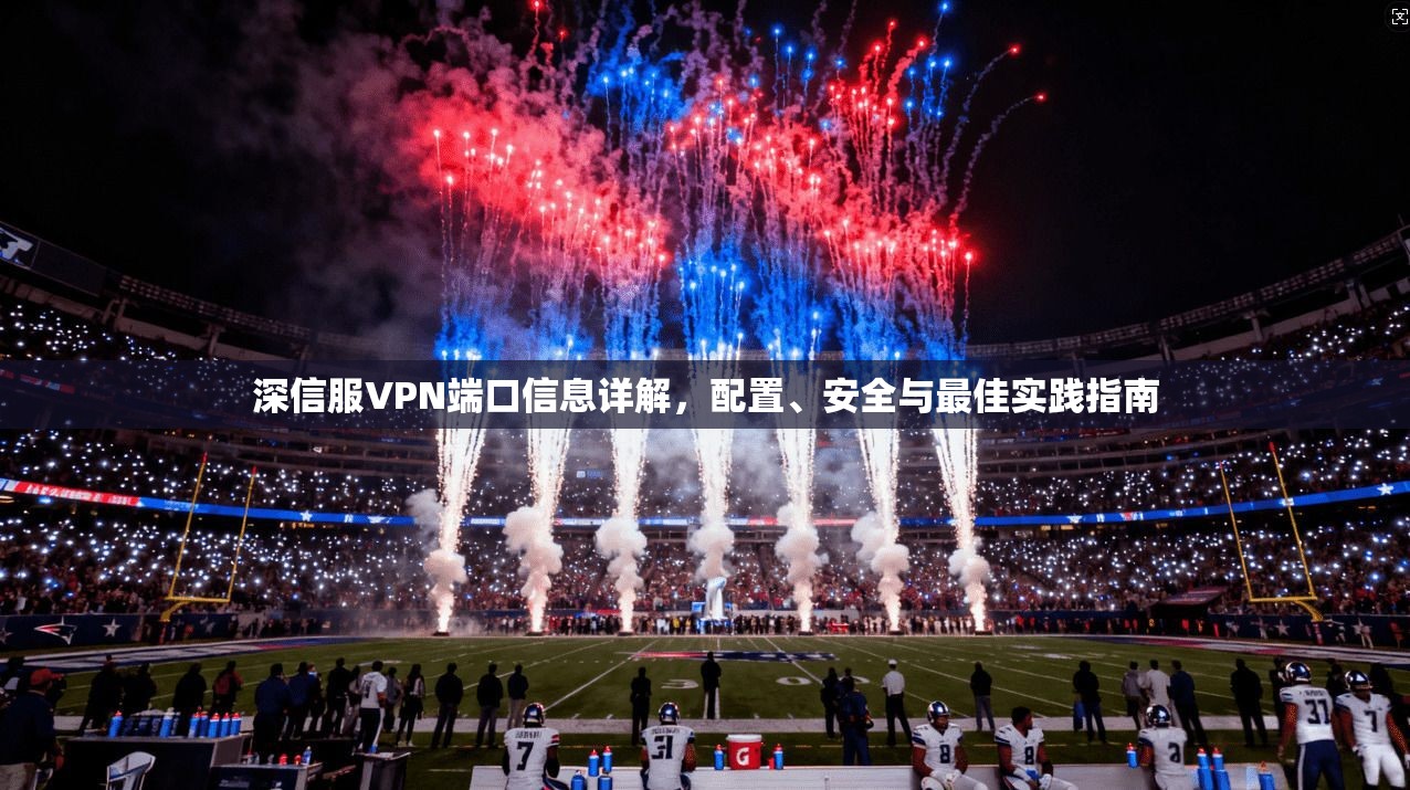 深信服VPN端口信息详解，配置、安全与最佳实践指南